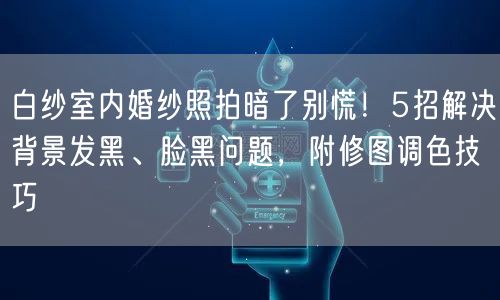 白纱室内婚纱照拍暗了别慌！5招解决背景发黑、脸黑问题，附修图调色技巧