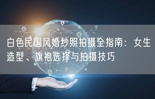 白色民国风婚纱照拍摄全指南：女生造型、旗袍选择与拍摄技巧