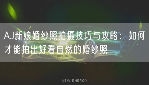AJ新娘婚纱照拍摄技巧与攻略：如何才能拍出好看自然的婚纱照