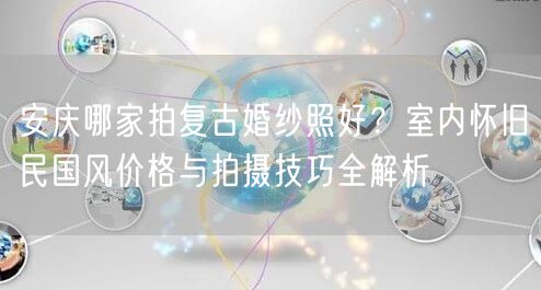 安庆哪家拍复古婚纱照好？室内怀旧民国风价格与拍摄技巧全解析