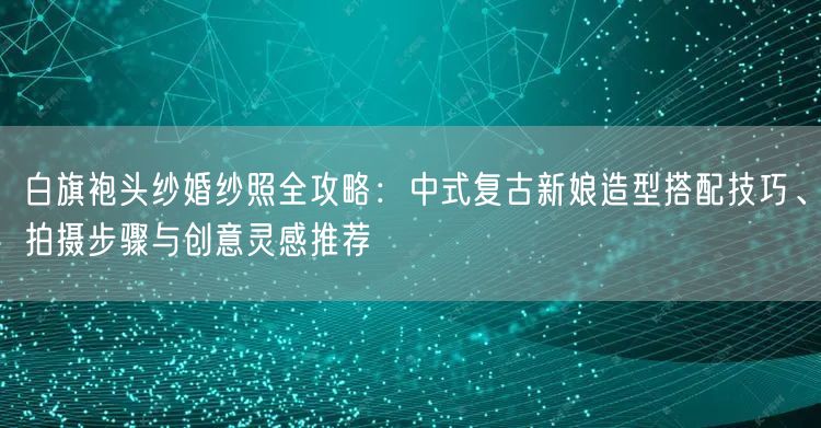 白旗袍头纱婚纱照全攻略：中式复古新娘造型搭配技巧、拍摄步骤与创意灵感推荐