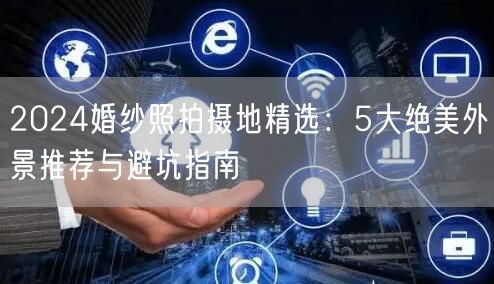 2024婚纱照拍摄地精选：5大绝美外景推荐与避坑指南