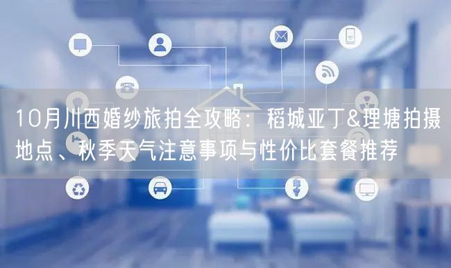 10月川西婚纱旅拍全攻略：稻城亚丁&理塘拍摄地点、秋季天气注意事项与性价比套餐推荐