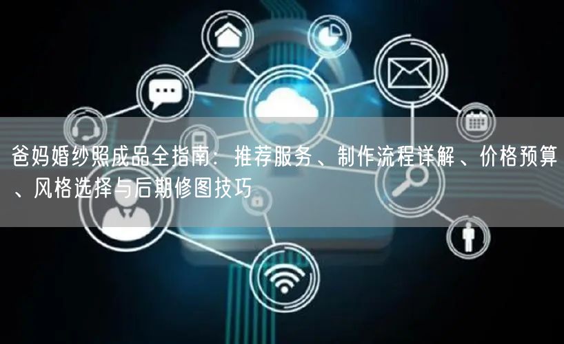 爸妈婚纱照成品全指南：推荐服务、制作流程详解、价格预算、风格选择与后期修图技巧