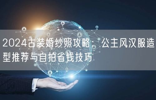 2024古装婚纱照攻略:公主风汉服造型推荐与自拍省钱技巧