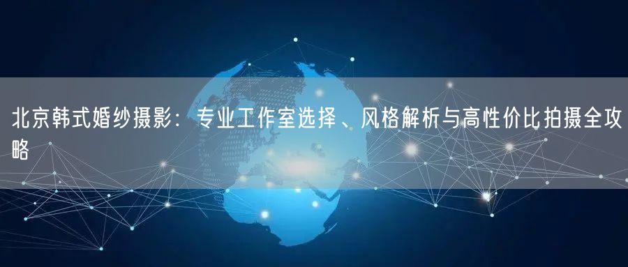 北京韩式婚纱摄影：专业工作室选择、风格解析与高性价比拍摄全攻略