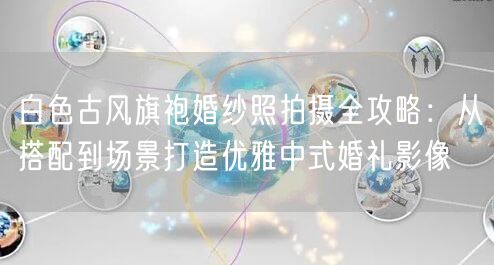 白色古风旗袍婚纱照拍摄全攻略：从搭配到场景打造优雅中式婚礼影像