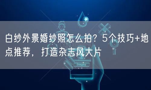 白纱外景婚纱照怎么拍？5个技巧+地点推荐，打造杂志风大片