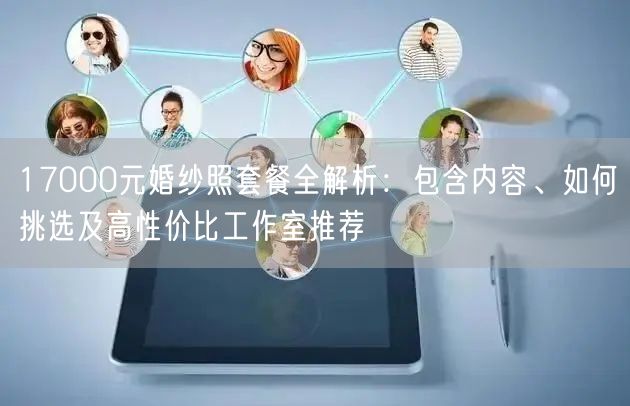 17000元婚纱照套餐全解析：包含内容、如何挑选及高性价比工作室推荐