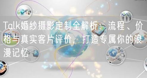 Talk婚纱摄影定制全解析：流程、价格与真实客片评价，打造专属你的浪漫记忆