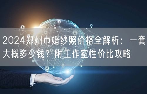 2024郑州市婚纱照价格全解析：一套大概多少钱？附工作室性价比攻略