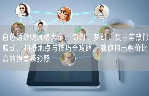 白色婚纱照风格大全：简约、梦幻、复古等热门款式，拍摄地点与技巧全攻略，教你拍出性价比高的绝美婚纱照