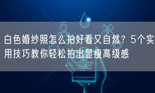 白色婚纱照怎么拍好看又自然？5个实用技巧教你轻松拍出显瘦高级感