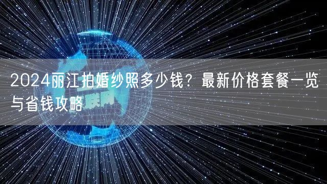 2024丽江拍婚纱照多少钱？最新价格套餐一览与省钱攻略