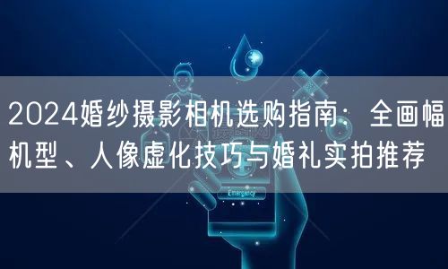 2024婚纱摄影相机选购指南：全画幅机型、人像虚化技巧与婚礼实拍推荐