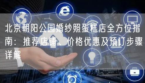 北京朝阳公园婚纱照蛋糕店全方位指南：推荐店铺、价格优惠及预订步骤详解