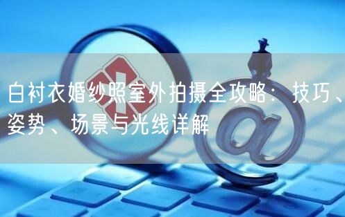 白衬衣婚纱照室外拍摄全攻略：技巧、姿势、场景与光线详解