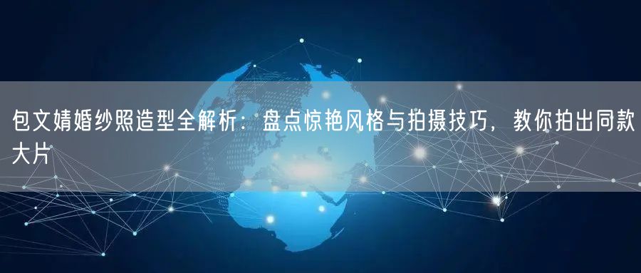 包文婧婚纱照造型全解析：盘点惊艳风格与拍摄技巧，教你拍出同款大片