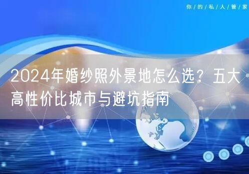 2024年婚纱照外景地怎么选？五大高性价比城市与避坑指南