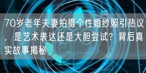70岁老年夫妻拍摄个性婚纱照引热议，是艺术表达还是大胆尝试？背后真实故事揭秘