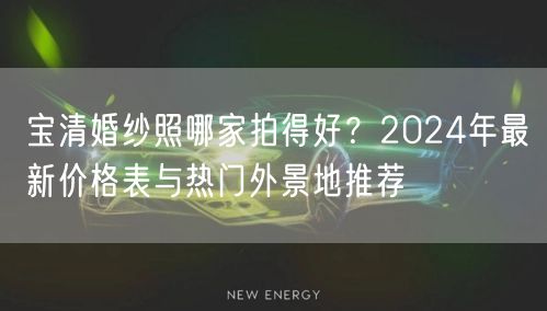 宝清婚纱照哪家拍得好？2024年最新价格表与热门外景地推荐