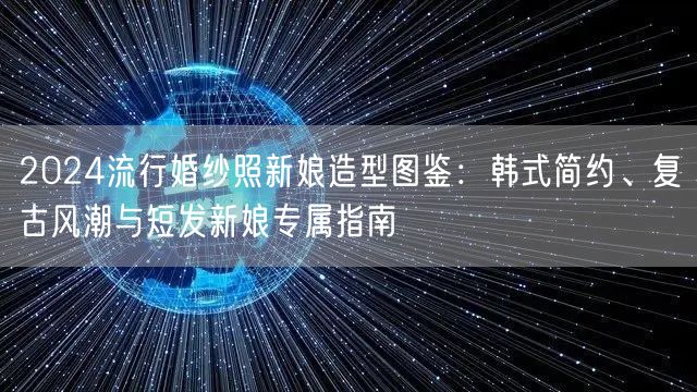 2024流行婚纱照新娘造型图鉴：韩式简约、复古风潮与短发新娘专属指南