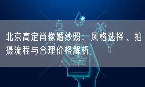 北京高定肖像婚纱照：风格选择、拍摄流程与合理价格解析
