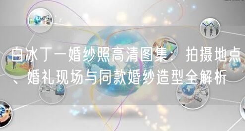 白冰丁一婚纱照高清图集：拍摄地点、婚礼现场与同款婚纱造型全解析