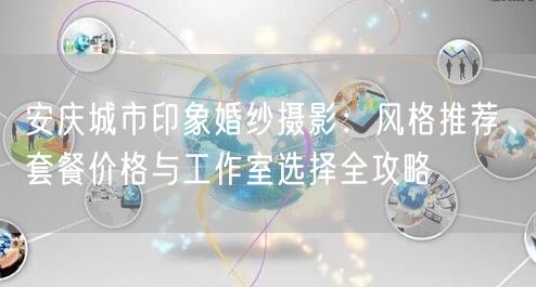 安庆城市印象婚纱摄影：风格推荐、套餐价格与工作室选择全攻略