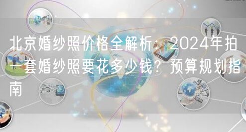 北京婚纱照价格全解析：2024年拍一套婚纱照要花多少钱？预算规划指南
