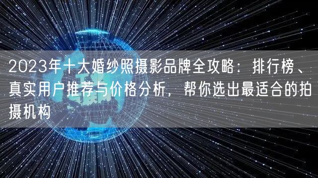 2023年十大婚纱照摄影品牌全攻略：排行榜、真实用户推荐与价格分析，帮你选出最适合的拍摄机构