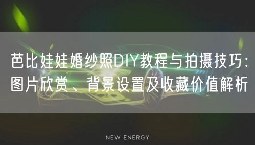 芭比娃娃婚纱照DIY教程与拍摄技巧：图片欣赏、背景设置及收藏价值解析