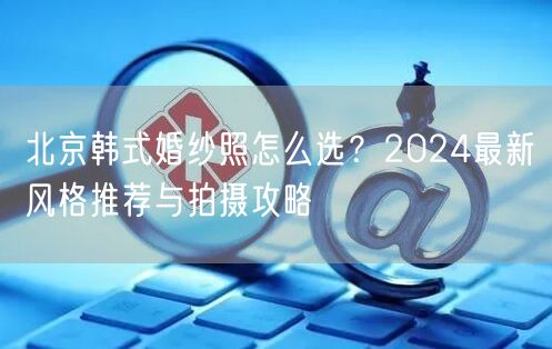 北京韩式婚纱照怎么选？2024最新风格推荐与拍摄攻略