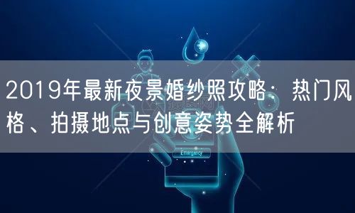 2019年最新夜景婚纱照攻略：热门风格、拍摄地点与创意姿势全解析