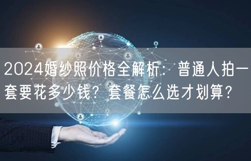 2024婚纱照价格全解析：普通人拍一套要花多少钱？套餐怎么选才划算？