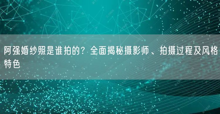 阿强婚纱照是谁拍的？全面揭秘摄影师、拍摄过程及风格特色
