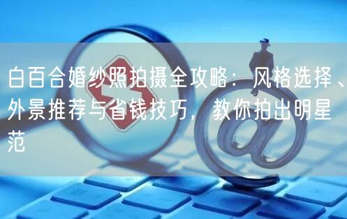 白百合婚纱照拍摄全攻略：风格选择、外景推荐与省钱技巧，教你拍出明星范