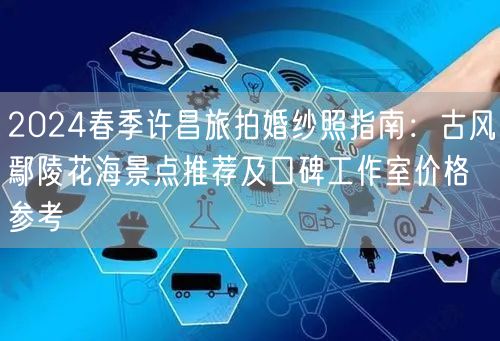 2024春季许昌旅拍婚纱照指南：古风鄢陵花海景点推荐及口碑工作室价格参考