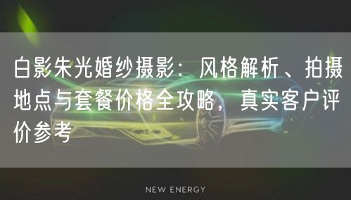 白影朱光婚纱摄影：风格解析、拍摄地点与套餐价格全攻略，真实客户评价参考