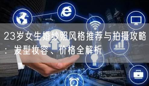 23岁女生婚纱照风格推荐与拍摄攻略：发型妆容、价格全解析