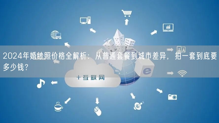 2024年婚纱照价格全解析：从普通套餐到城市差异，拍一套到底要多少钱？