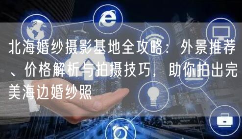 北海婚纱摄影基地全攻略：外景推荐、价格解析与拍摄技巧，助你拍出完美海边婚纱照