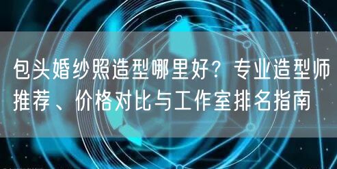 包头婚纱照造型哪里好？专业造型师推荐、价格对比与工作室排名指南