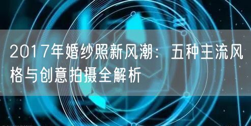 2017年婚纱照新风潮：五种主流风格与创意拍摄全解析