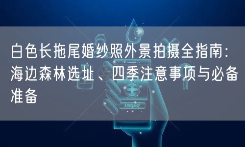 白色长拖尾婚纱照外景拍摄全指南：海边森林选址、四季注意事项与必备准备