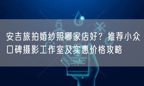 安吉旅拍婚纱照哪家店好？推荐小众口碑摄影工作室及实惠价格攻略