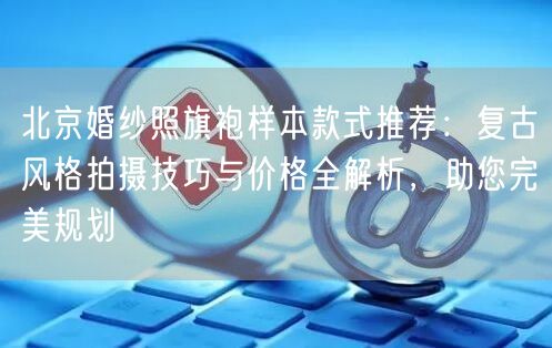 北京婚纱照旗袍样本款式推荐：复古风格拍摄技巧与价格全解析，助您完美规划