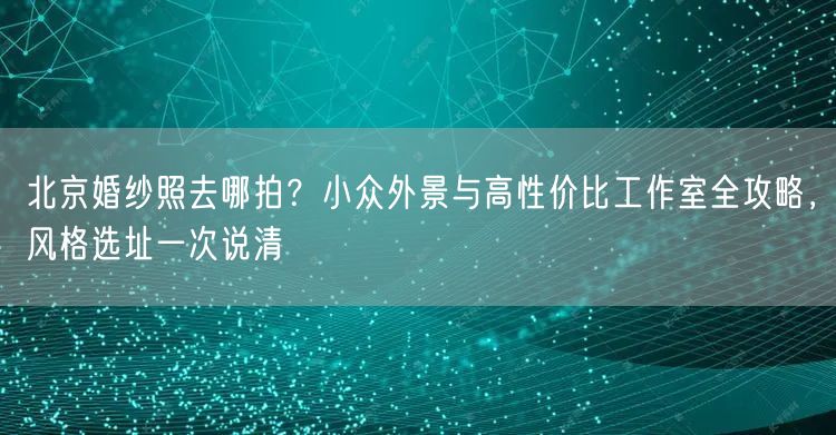 北京婚纱照去哪拍？小众外景与高性价比工作室全攻略，风格选址一次说清