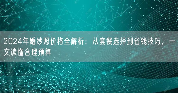 2024年婚纱照价格全解析：从套餐选择到省钱技巧，一文读懂合理预算