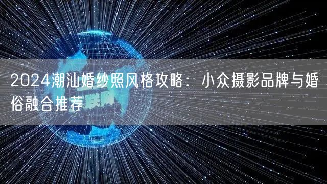 2024潮汕婚纱照风格攻略：小众摄影品牌与婚俗融合推荐